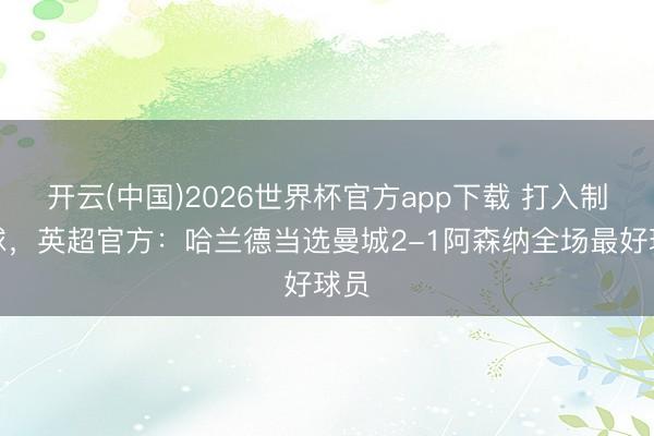 开云(中国)2026世界杯官方app下载 打入制胜球，英超官方：哈兰德当选曼城2-1阿森纳全场最好球员
