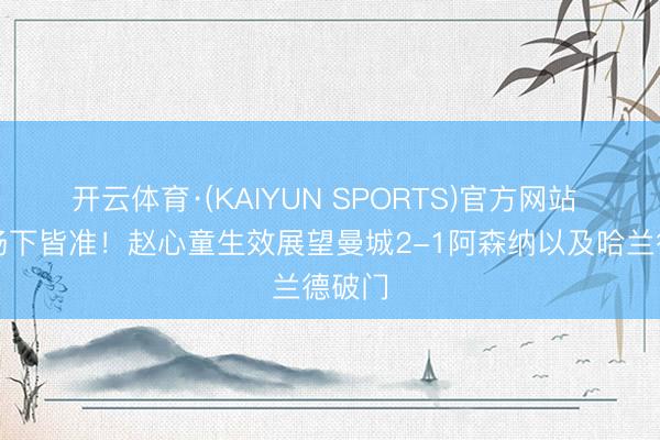 开云体育·(KAIYUN SPORTS)官方网站 场上场下皆准！赵心童生效展望曼城2-1阿森纳以及哈兰德破门