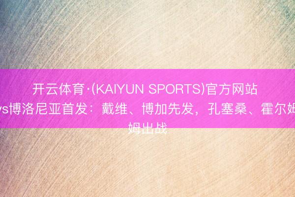 开云体育·(KAIYUN SPORTS)官方网站 尤文vs博洛尼亚首发：戴维、博加先发，孔塞桑、霍尔姆出战