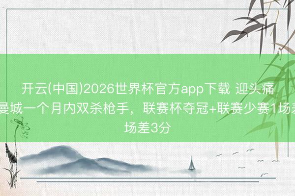 开云(中国)2026世界杯官方app下载 迎头痛击！曼城一个月内双杀枪手，联赛杯夺冠+联赛少赛1场差3分