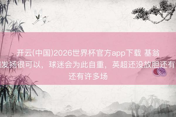 开云(中国)2026世界杯官方app下载 基翁：枪腕发扬很可以，球迷会为此自重，英超还没放胆还有许多场