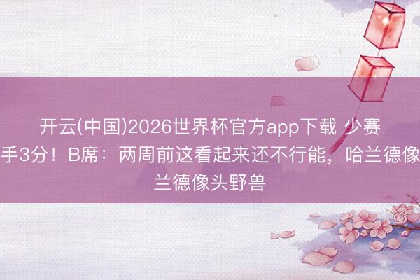 开云(中国)2026世界杯官方app下载 少赛只差枪手3分！B席：两周前这看起来还不行能，哈兰德像头野兽