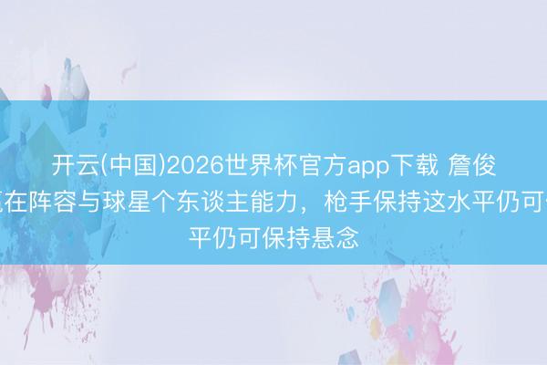 开云(中国)2026世界杯官方app下载 詹俊：曼城赢在阵容与球星个东谈主能力，枪手保持这水平仍可保持悬念