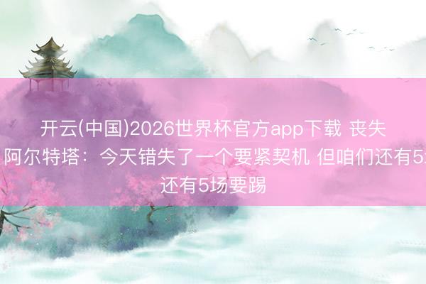 开云(中国)2026世界杯官方app下载 丧失上风！阿尔特塔：今天错失了一个要紧契机 但咱们还有5场要踢