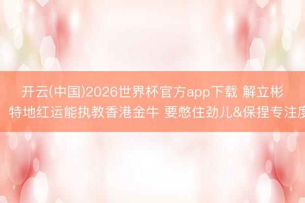 开云(中国)2026世界杯官方app下载 解立彬：特地红运能执教香港金牛 要憋住劲儿&保捏专注度