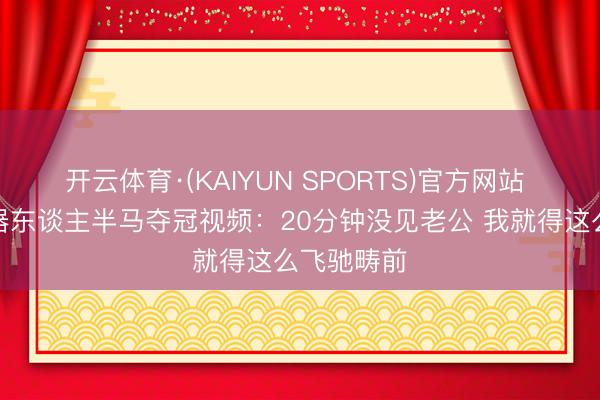 开云体育·(KAIYUN SPORTS)官方网站 库嫂晒机器东谈主半马夺冠视频：20分钟没见老公 我就得这么飞驰畴前
