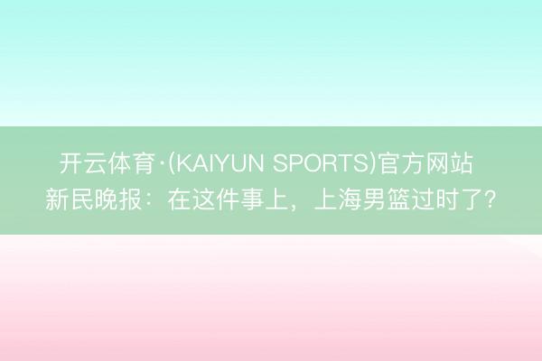 开云体育·(KAIYUN SPORTS)官方网站 新民晚报：在这件事上，上海男篮过时了？
