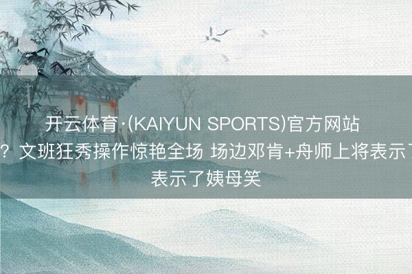 开云体育·(KAIYUN SPORTS)官方网站 这不给T？文班狂秀操作惊艳全场 场边邓肯+舟师上将表示了姨母笑