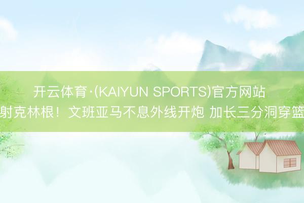 开云体育·(KAIYUN SPORTS)官方网站 颜射克林根！文班亚马不息外线开炮 加长三分洞穿篮心
