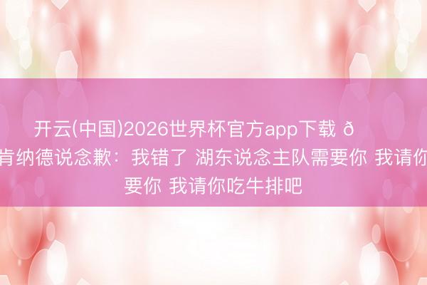 开云(中国)2026世界杯官方app下载 😂大将军向肯纳德说念歉:我错了 湖东说念主队需要你 我请你吃牛排吧