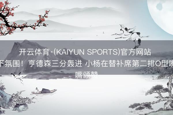 开云体育·(KAIYUN SPORTS)官方网站 感受下氛围！亨德森三分轰进 小杨在替补席第二排O型嘴颂赞