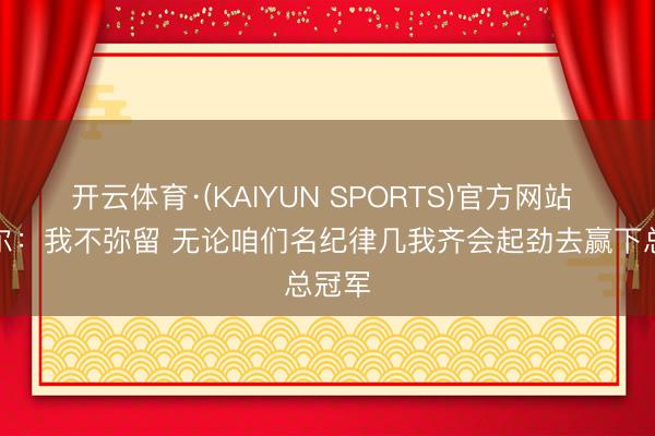开云体育·(KAIYUN SPORTS)官方网站 奥萨尔：我不弥留 无论咱们名纪律几我齐会起劲去赢下总冠军