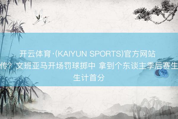 开云体育·(KAIYUN SPORTS)官方网站 开启外传？文班亚马开场罚球掷中 拿到个东谈主季后赛生计首分