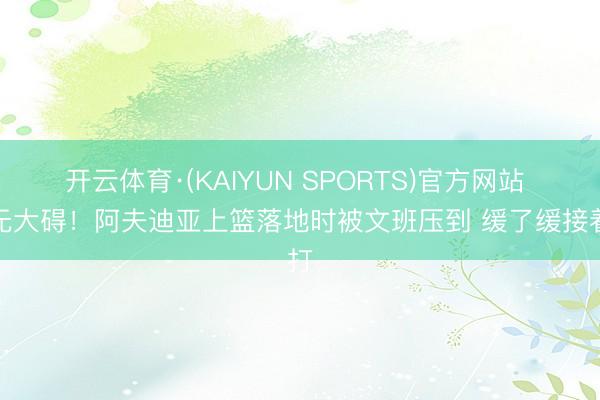 开云体育·(KAIYUN SPORTS)官方网站 幸无大碍！阿夫迪亚上篮落地时被文班压到 缓了缓接着打