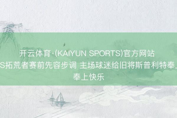 开云体育·(KAIYUN SPORTS)官方网站 马刺VS拓荒者赛前先容步调 主场球迷给旧将斯普利特奉上快乐