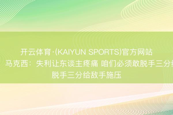 开云体育·(KAIYUN SPORTS)官方网站 【完好版】马克西:失利让东谈主疼痛 咱们必须敢脱手三分给敌手施压