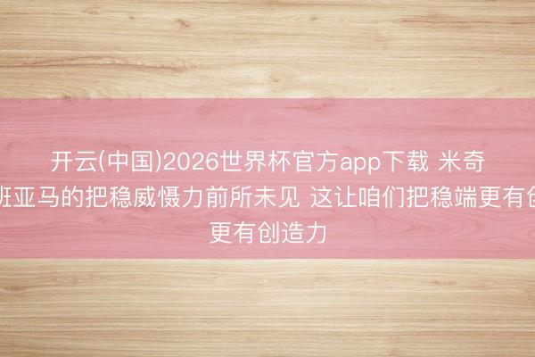 开云(中国)2026世界杯官方app下载 米奇：文班亚马的把稳威慑力前所未见 这让咱们把稳端更有创造力