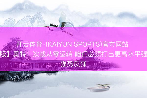 开云体育·(KAIYUN SPORTS)官方网站 【竣工版】奥特：次战从零运转 咱们必须打出更高水平强势反弹