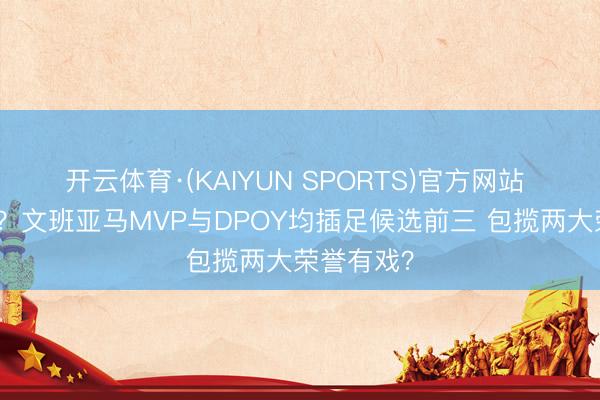 开云体育·(KAIYUN SPORTS)官方网站 保一争二？文班亚马MVP与DPOY均插足候选前三 包揽两大荣誉有戏？