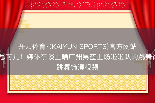 开云体育·(KAIYUN SPORTS)官方网站 甜好意思可儿！媒体东谈主晒广州男篮主场啦啦队的跳舞饰演视频