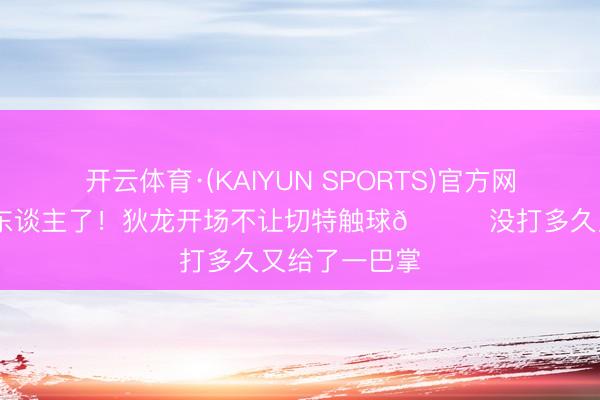 开云体育·(KAIYUN SPORTS)官方网站 凌暴真挚东谈主了！狄龙开场不让切特触球😂没打多久又给了一巴掌