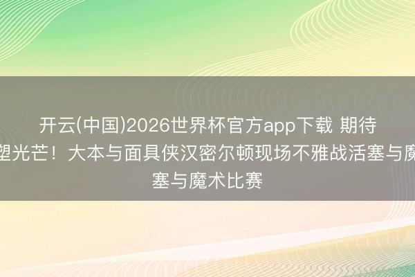 开云(中国)2026世界杯官方app下载 期待后辈重塑光芒！大本与面具侠汉密尔顿现场不雅战活塞与魔术比赛