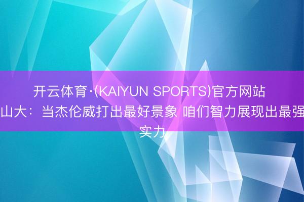 开云体育·(KAIYUN SPORTS)官方网站 亚历山大：当杰伦威打出最好景象 咱们智力展现出最强实力
