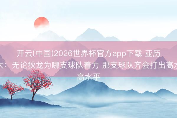开云(中国)2026世界杯官方app下载 亚历山大：无论狄龙为哪支球队着力 那支球队齐会打出高水平