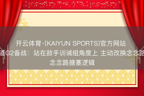 开云体育·(KAIYUN SPORTS)官方网站 阿特金森道G2备战：站在敌手训诫组角度上 主动改换念念路搪塞逻辑