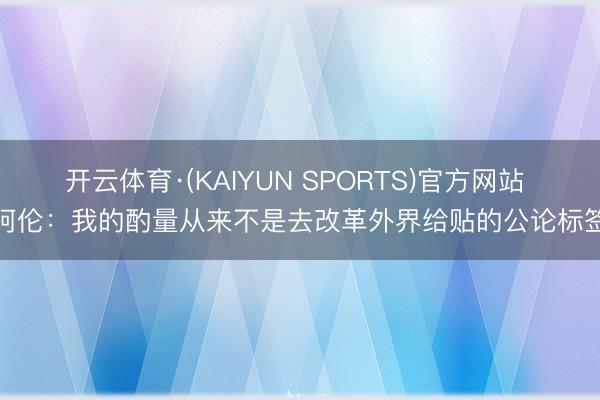 开云体育·(KAIYUN SPORTS)官方网站 阿伦：我的酌量从来不是去改革外界给贴的公论标签