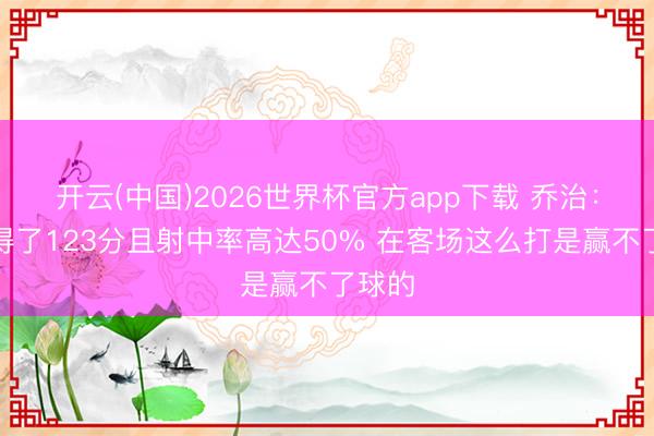 开云(中国)2026世界杯官方app下载 乔治:绿军得了123分且射中率高达50% 在客场这么打是赢不了球的