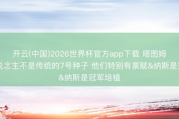 开云(中国)2026世界杯官方app下载 塔图姆：76东说念主不是传统的7号种子 他们特别有禀赋&纳斯是冠军培植