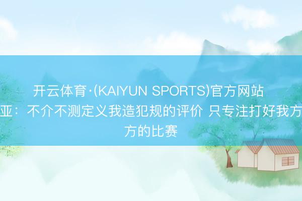 开云体育·(KAIYUN SPORTS)官方网站 阿夫迪亚：不介不测定义我造犯规的评价 只专注打好我方的比赛