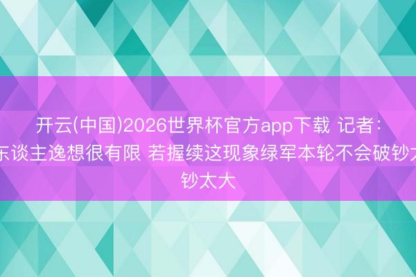 开云(中国)2026世界杯官方app下载 记者:76东谈主逸想很有限 若握续这现象绿军本轮不会破钞太大