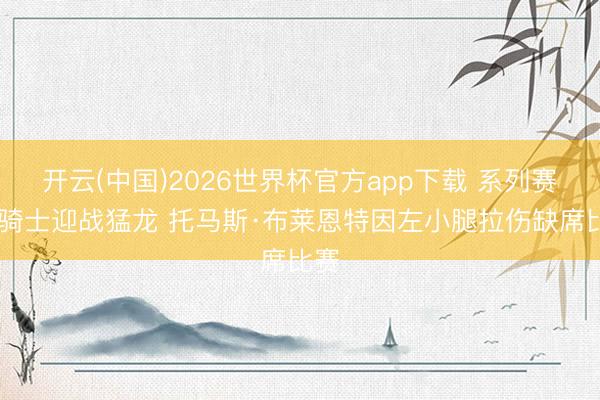 开云(中国)2026世界杯官方app下载 系列赛G2骑士迎战猛龙 托马斯·布莱恩特因左小腿拉伤缺席比赛