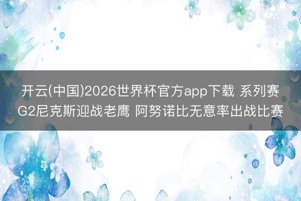 开云(中国)2026世界杯官方app下载 系列赛G2尼克斯迎战老鹰 阿努诺比无意率出战比赛