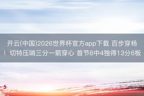 开云(中国)2026世界杯官方app下载 百步穿杨！切特压哨三分一箭穿心 首节6中4独得13分6板