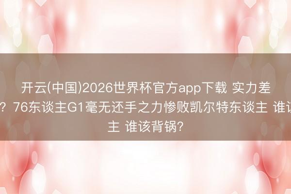 开云(中国)2026世界杯官方app下载 实力差距如斯？76东谈主G1毫无还手之力惨败凯尔特东谈主 谁该背锅？