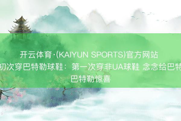 开云体育·(KAIYUN SPORTS)官方网站 库里道初次穿巴特勒球鞋：第一次穿非UA球鞋 念念给巴特勒惊喜