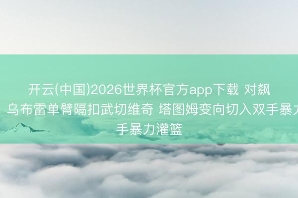 开云(中国)2026世界杯官方app下载 对飙扣篮！乌布雷单臂隔扣武切维奇 塔图姆变向切入双手暴力灌篮