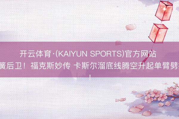 开云体育·(KAIYUN SPORTS)官方网站 弹簧后卫！福克斯妙传 卡斯尔溜底线腾空升起单臂劈扣！