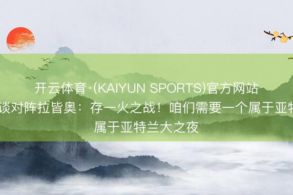 开云体育·(KAIYUN SPORTS)官方网站 帕拉迪诺谈对阵拉皆奥：存一火之战！咱们需要一个属于亚特兰大之夜