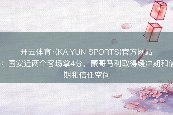 开云体育·(KAIYUN SPORTS)官方网站 足球报：国安近两个客场拿4分，蒙哥马利取得缓冲期和信任空间