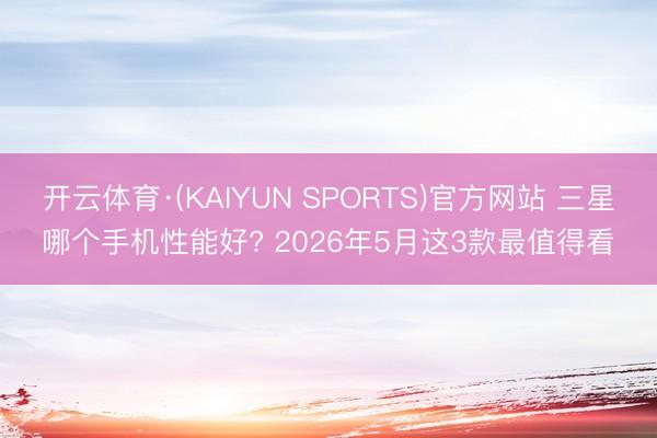 开云体育·(KAIYUN SPORTS)官方网站 三星哪个手机性能好? 2026年5月这3款最值得看