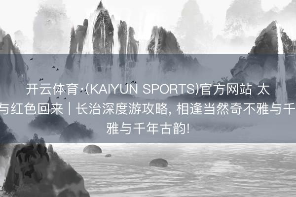开云体育·(KAIYUN SPORTS)官方网站 太行山水与红色回来 | 长治深度游攻略， 相逢当然奇不雅与千年古韵!