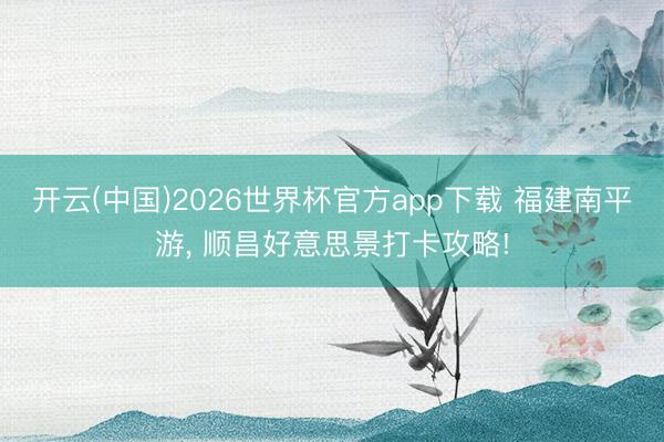 开云(中国)2026世界杯官方app下载 福建南平游， 顺昌好意思景打卡攻略!
