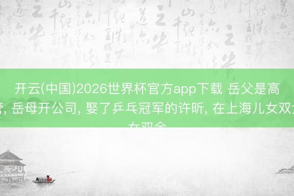 开云(中国)2026世界杯官方app下载 岳父是高管， 岳母开公司， 娶了乒乓冠军的许昕， 在上海儿女双全