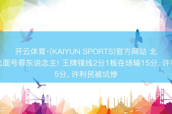 开云体育·(KAIYUN SPORTS)官方网站 北京输球揪出面号罪东说念主! 王牌锋线2分1板在场输15分, 许利民被坑惨