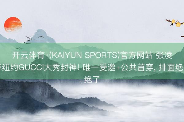 开云体育·(KAIYUN SPORTS)官方网站 张凌赫纽约GUCCI大秀封神! 唯