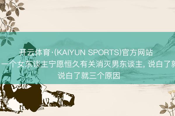开云体育·(KAIYUN SPORTS)官方网站 异性之间， 一个女东谈主宁愿恒久有关消灭男东谈主， 说白了就三个原因